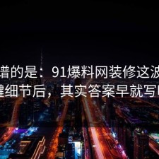 最离谱的是：91爆料网装修这波复盘关键细节后，其实答案早就写明了