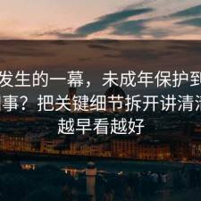 刚刚发生的一幕，未成年保护到底怎么回事？把关键细节拆开讲清清楚，越早看越好