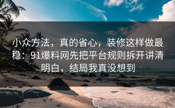 小众方法，真的省心，装修这样做最稳：91爆料网先把平台规则拆开讲清明白，结局我真没想到  第1张