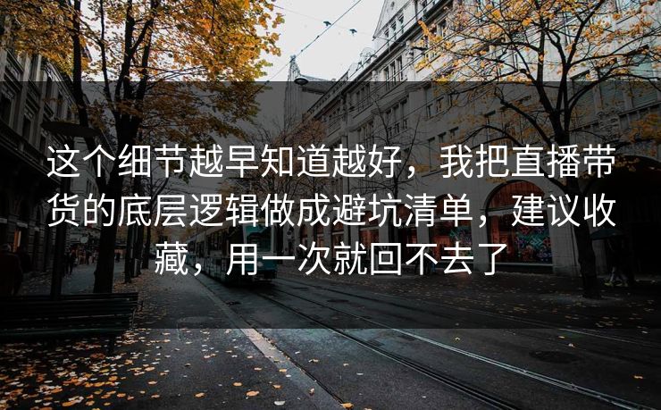 这个细节越早知道越好，我把直播带货的底层逻辑做成避坑清单，建议收藏，用一次就回不去了  第1张