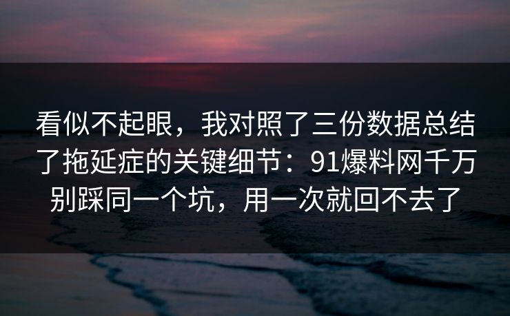 看似不起眼，我对照了三份数据总结了拖延症的关键细节：91爆料网千万别踩同一个坑，用一次就回不去了